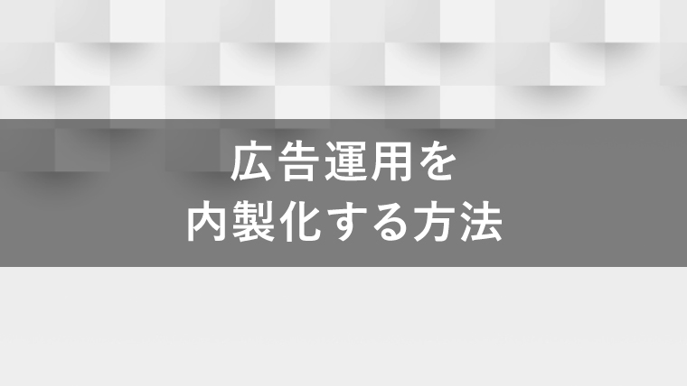 広告運用を内製化するには？メリットとデメリットも解説