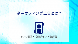 ターゲティング広告とは？6つの種類・活用ポイントを解説　